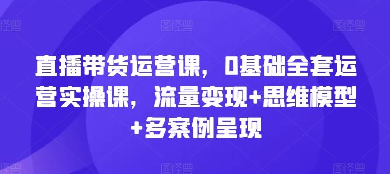 直播带货运营课，0基础全套运营实操课，流量变现+思维模型+多案例呈现-庄子聊项目