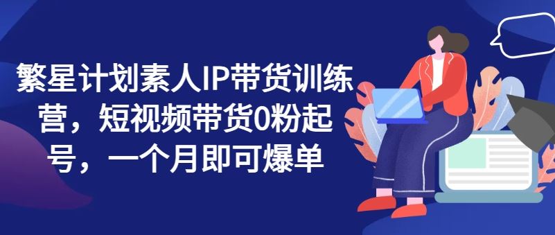 繁星计划素人IP带货训练营，短视频带货0粉起号，一个月即可爆单-庄子聊项目
