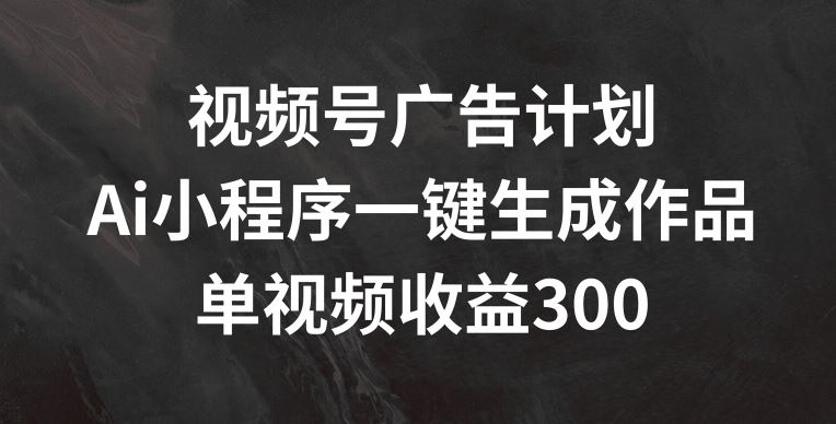 视频号广告计划，AI小程序一键生成作品， 单视频收益300+【揭秘】-庄子聊项目