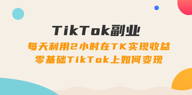 （11826期）TikTok副业：每天利用2小时在TK实现收益，零基础TikTok上如何变现，34节程-庄子聊项目