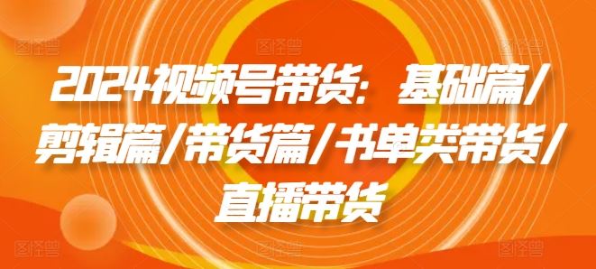 2024视频号带货：基础篇/剪辑篇/带货篇/书单类带货/直播带货-庄子聊项目