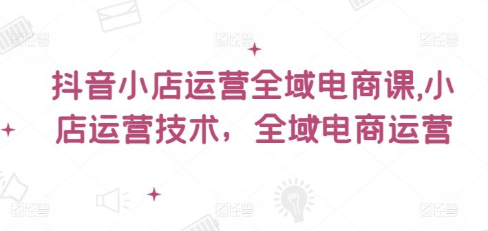 抖音小店运营全域电商课，​小店运营技术，全域电商运营-庄子聊项目