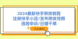 (11938期)2024最新快手带货教程:注册快手小店/发布带货视频/违规申诉/日爆千单-庄子聊项目