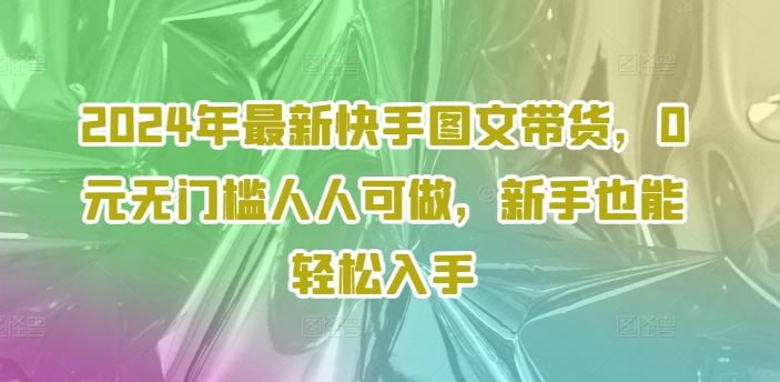 2024年最新快手图文带货，0元无门槛人人可做，新手也能轻松入手-庄子聊项目