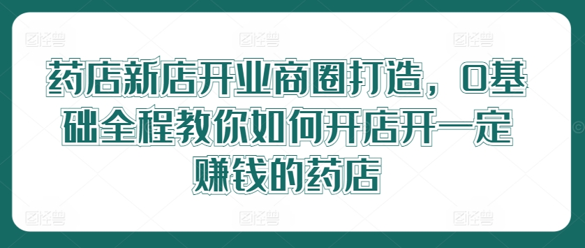 药店新店开业商圈打造，0基础全程教你如何开店开一定赚钱的药店-庄子聊项目