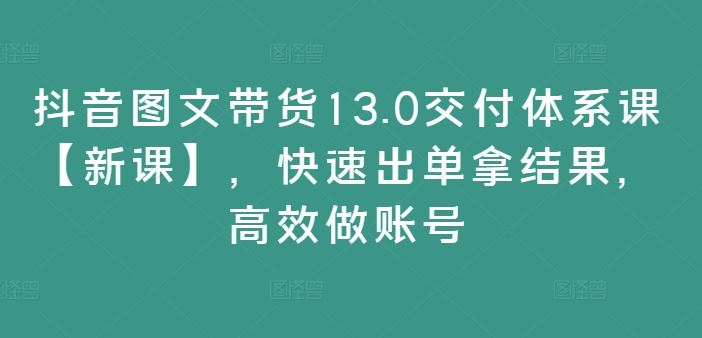 抖音图文带货13.0交付体系课【新课】，快速出单拿结果，高效做账号-庄子聊项目
