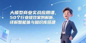 大模型商业实战应用课，50个行业提效案例解析，详解智能体与知识库搭建-庄子聊项目