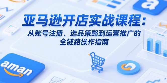 亚马逊开店实战课程：从账号注册、选品策略到运营推广的全链路操作指南-庄子聊项目