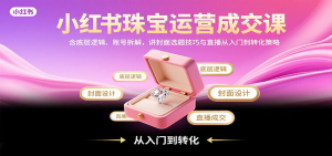 小红书珠宝运营成交课：含底层逻辑、账号拆解，讲封面选题技巧与直播从入门到转化策略-庄子聊项目