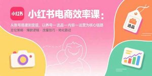 小红书电商效率课：从账号搭建到变现，以养号-选品-内容-运营为核心链路-庄子聊项目