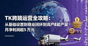 TK跨境运营全攻略：从基础设置到商业闭环到低成本量产，月净利润超5万美元-庄子聊项目