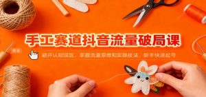 手工赛道抖音流量破局课：避开认知误区，掌握流量思维和实操技法，新手快速起号-庄子聊项目