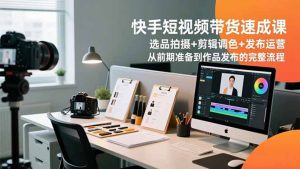 快手短视频带货速成课，选品拍摄+剪辑调色+发布运营，从前期准备到作品发布的完整流程-庄子聊项目