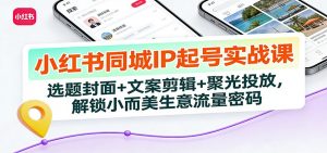 小红书同城IP起号实战课:选题封面+文案剪辑+聚光投放,解锁小而美生意流量密码-庄子聊项目